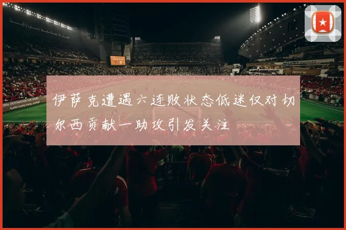 伊萨克遭遇六连败状态低迷仅对切尔西贡献一助攻引发关注