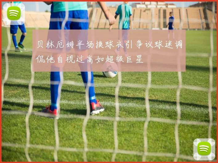 贝林厄姆半场换球衣引争议球迷调侃他自视过高如超级巨星
