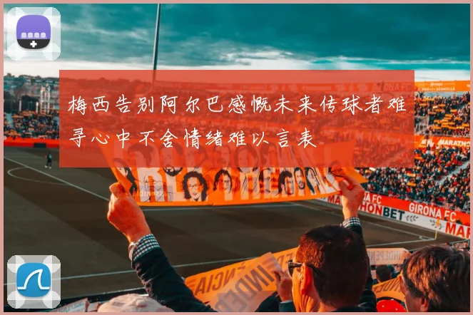梅西告别阿尔巴感慨未来传球者难寻心中不舍情绪难以言表