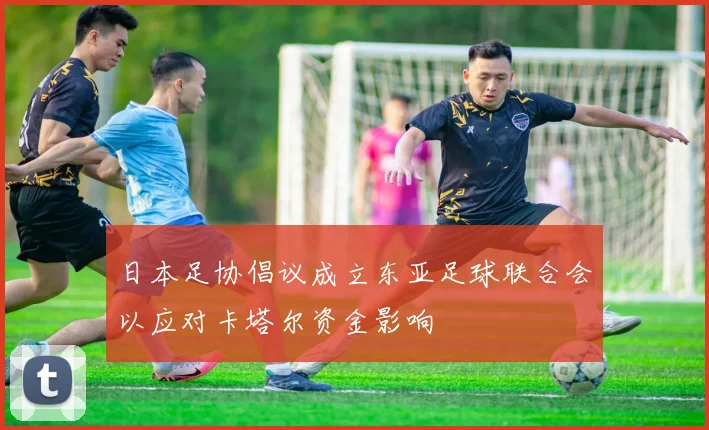 日本足协倡议成立东亚足球联合会以应对卡塔尔资金影响