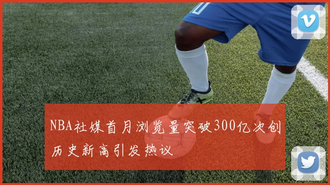 NBA社媒首月浏览量突破300亿次创历史新高引发热议