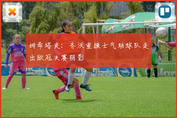 姆希塔良：齐沃重振士气助球队走出欧冠决赛阴影