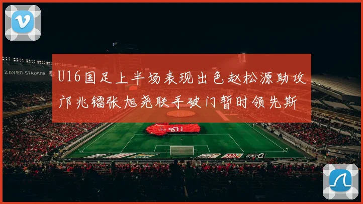 U16国足上半场表现出色赵松源助攻邝兆镭张旭尧联手破门暂时领先斯里兰卡