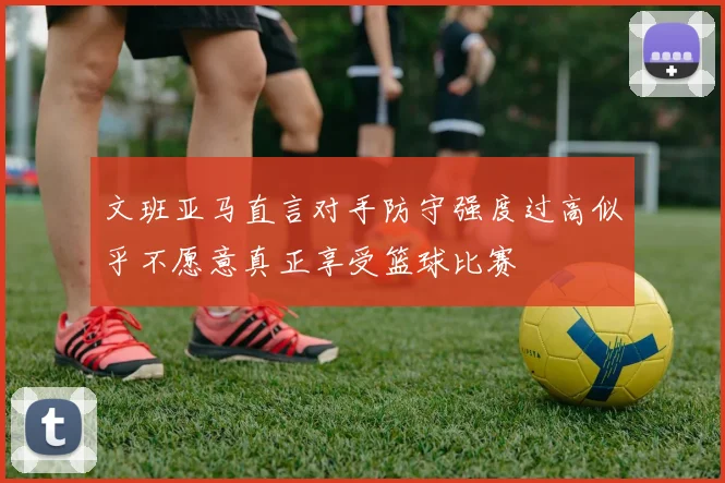 文班亚马直言对手防守强度过高似乎不愿意真正享受篮球比赛
