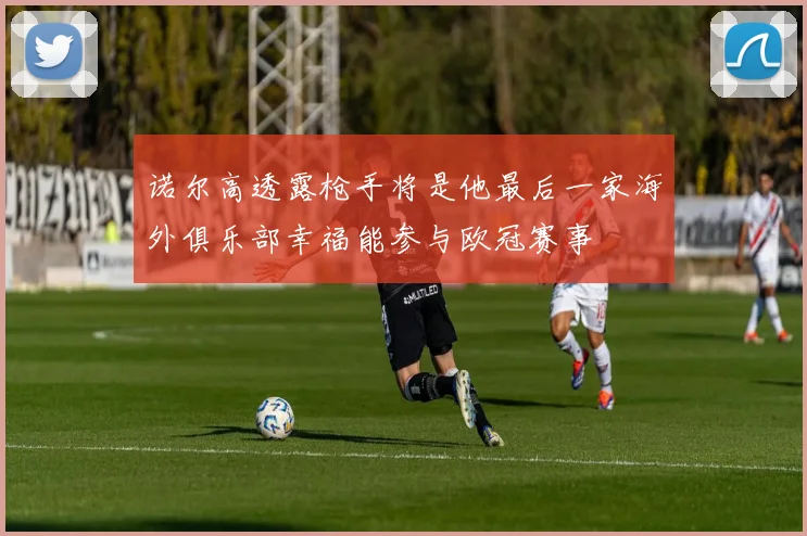诺尔高透露枪手将是他最后一家海外俱乐部幸福能参与欧冠赛事