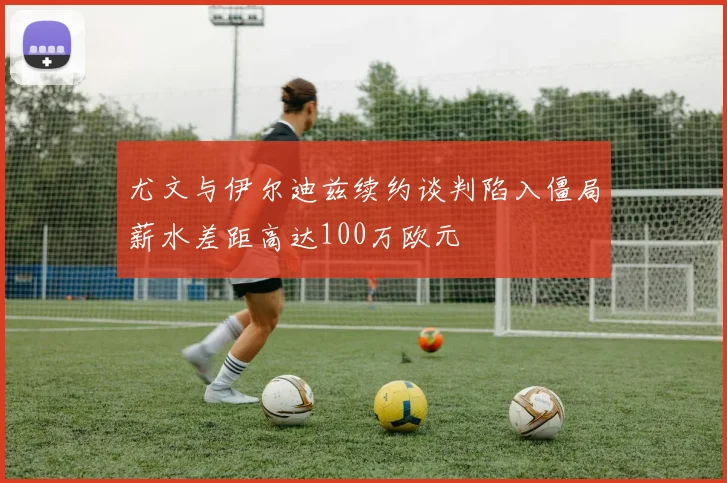 尤文与伊尔迪兹续约谈判陷入僵局薪水差距高达100万欧元