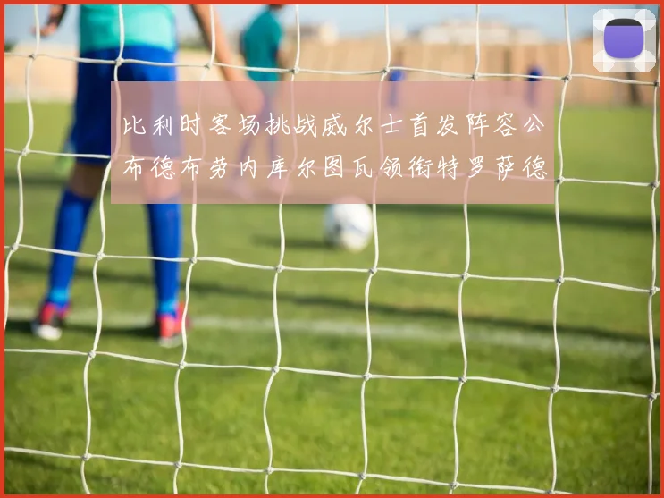 比利时客场挑战威尔士首发阵容公布德布劳内库尔图瓦领衔特罗萨德出战