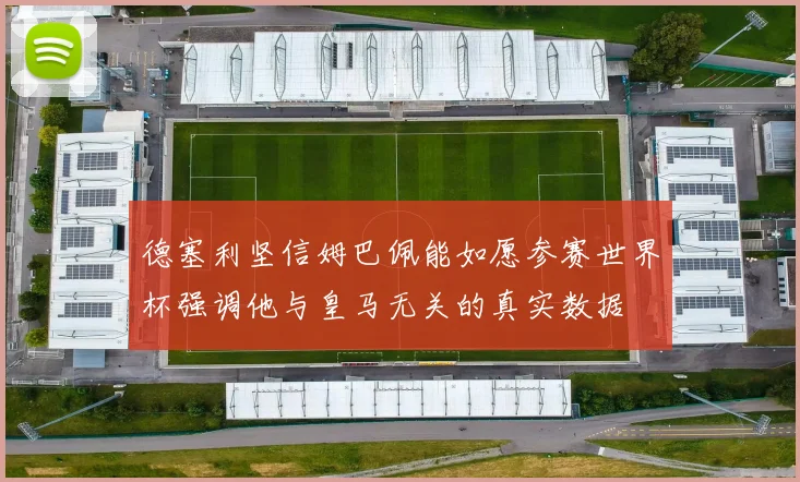 德塞利坚信姆巴佩能如愿参赛世界杯强调他与皇马无关的真实数据