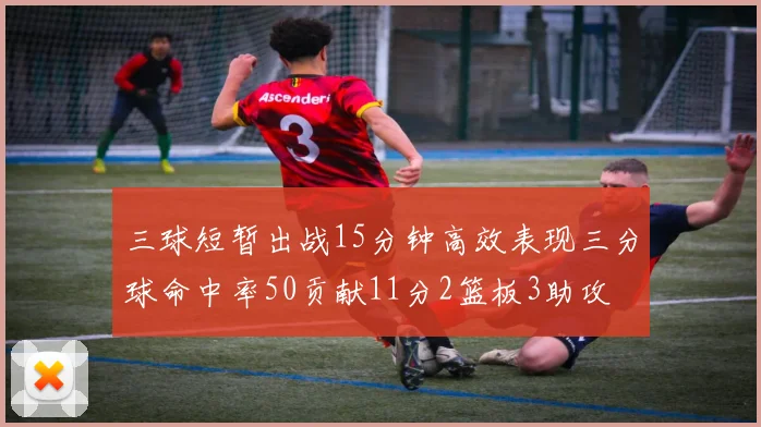 三球短暂出战15分钟高效表现三分球命中率50贡献11分2篮板3助攻