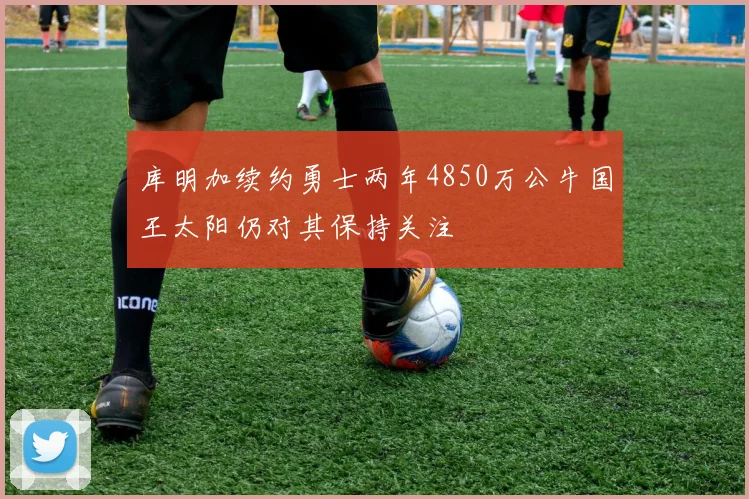 库明加续约勇士两年4850万公牛国王太阳仍对其保持关注
