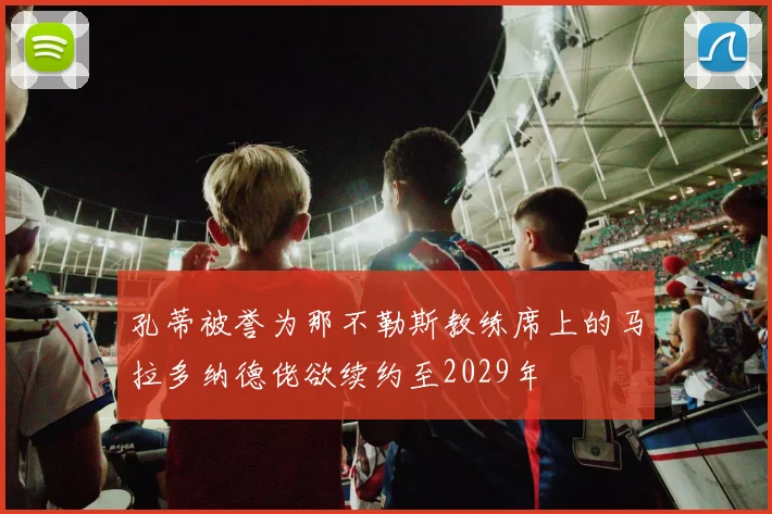 孔蒂被誉为那不勒斯教练席上的马拉多纳德佬欲续约至2029年