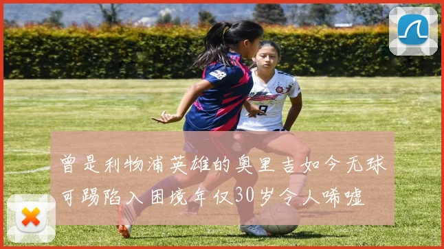 曾是利物浦英雄的奥里吉如今无球可踢陷入困境年仅30岁令人唏嘘