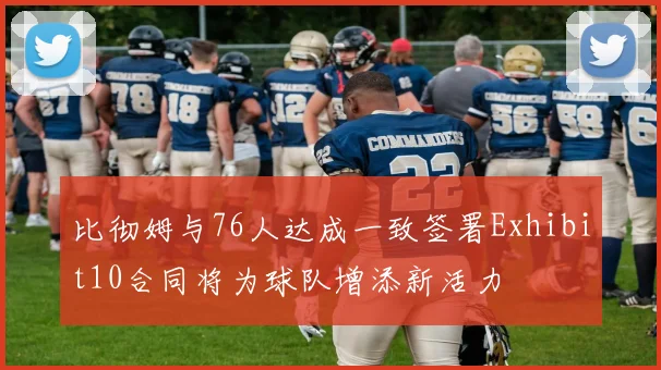 比彻姆与76人达成一致签署Exhibit10合同将为球队增添新活力
