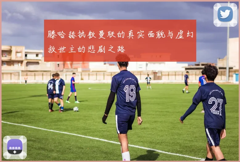 滕哈赫执教曼联的真实面貌与虚幻救世主的悲剧之路